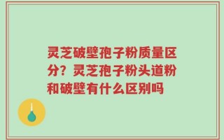 灵芝破壁孢子粉质量区分？灵芝孢子粉头道粉和破壁有什么区别吗