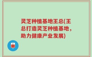 灵芝种植基地王总(王总打造灵芝种植基地，助力健康产业发展)