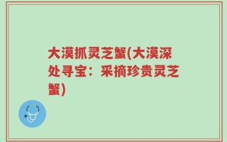 大漠抓灵芝蟹(大漠深处寻宝：采摘珍贵灵芝蟹)