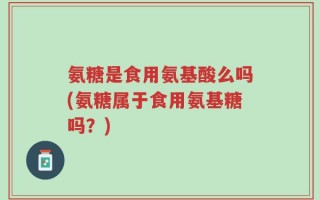 氨糖是食用氨基酸么吗(氨糖属于食用氨基糖吗？)