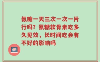 氨糖一天三次一次一片行吗？氨糖软骨素吃多久见效，长时间吃会有不好的影响吗