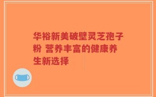 华裕新美破壁灵芝孢子粉 营养丰富的健康养生新选择