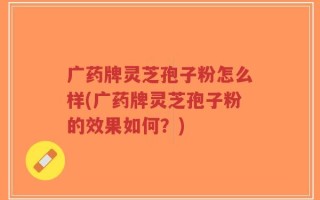 广药牌灵芝孢子粉怎么样(广药牌灵芝孢子粉的效果如何？)