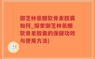 御芝林氨糖软骨素胶囊如何_探索御芝林氨糖软骨素胶囊的保健功效与使用方法)