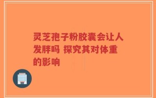 灵芝孢子粉胶囊会让人发胖吗 探究其对体重的影响