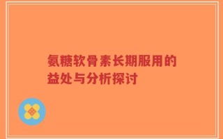 氨糖软骨素长期服用的益处与分析探讨