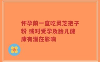 怀孕前一直吃灵芝孢子粉 或对受孕及胎儿健康有潜在影响