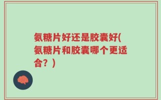 氨糖片好还是胶囊好(氨糖片和胶囊哪个更适合？)