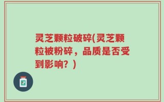 灵芝颗粒破碎(灵芝颗粒被粉碎，品质是否受到影响？)
