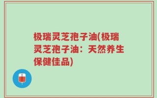 极瑞灵芝孢子油(极瑞灵芝孢子油：天然养生保健佳品)