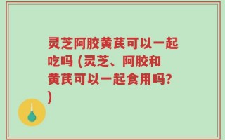 灵芝阿胶黄芪可以一起吃吗 (灵芝、阿胶和黄芪可以一起食用吗？)