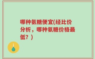 哪种氨糖便宜(经比价分析，哪种氨糖价格最低？)