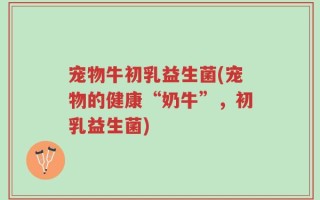 宠物牛初乳益生菌(宠物的健康“奶牛”，初乳益生菌)