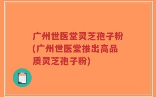 广州世医堂灵芝孢子粉(广州世医堂推出高品质灵芝孢子粉)