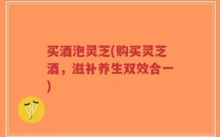 买酒泡灵芝(购买灵芝酒，滋补养生双效合一)