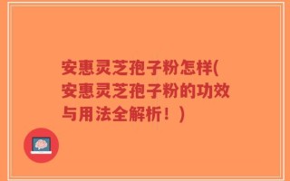 安惠灵芝孢子粉怎样(安惠灵芝孢子粉的功效与用法全解析！)