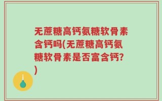 无蔗糖高钙氨糖软骨素含钙吗(无蔗糖高钙氨糖软骨素是否富含钙？)