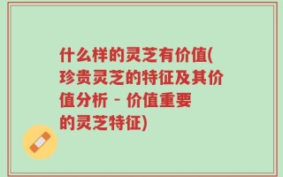 什么样的灵芝有价值(珍贵灵芝的特征及其价值分析 - 价值重要的灵芝特征)
