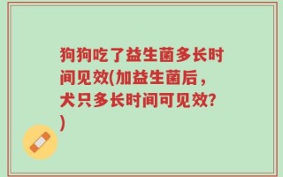 狗狗吃了益生菌多长时间见效(加益生菌后，犬只多长时间可见效？)