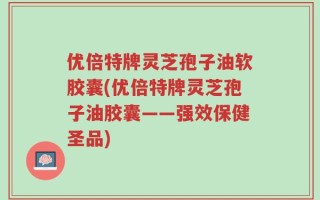 优倍特牌灵芝孢子油软胶囊(优倍特牌灵芝孢子油胶囊——强效保健圣品)