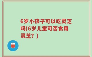 6岁小孩子可以吃灵芝吗(6岁儿童可否食用灵芝？)