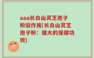 aaa长白山灵芝孢子粉旧作用(长白山灵芝孢子粉：强大的保健功效)