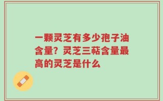一颗灵芝有多少孢子油含量？灵芝三萜含量最高的灵芝是什么