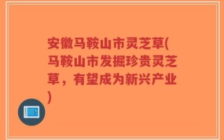 安徽马鞍山市灵芝草(马鞍山市发掘珍贵灵芝草，有望成为新兴产业)