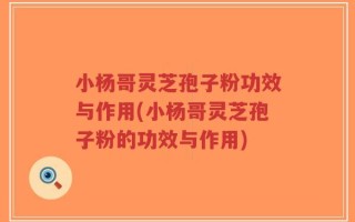 小杨哥灵芝孢子粉功效与作用(小杨哥灵芝孢子粉的功效与作用)