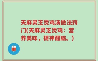天麻灵芝煲鸡汤做法窍门(天麻灵芝煲鸡：营养美味，提神醒脑。)