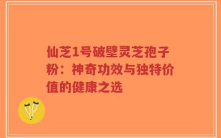 仙芝1号破壁灵芝孢子粉：神奇功效与独特价值的健康之选