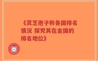 《灵芝孢子粉各国排名情况 探究其在金国的排名地位》