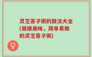 灵芝莲子粥的做法大全(健康美味，简单易做的灵芝莲子粥)