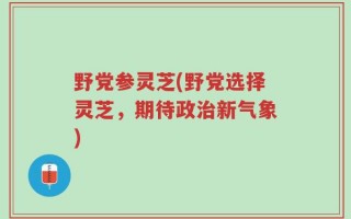 野党参灵芝(野党选择灵芝，期待政治新气象)