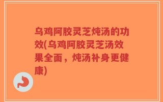 乌鸡阿胶灵芝炖汤的功效(乌鸡阿胶灵芝汤效果全面，炖汤补身更健康)