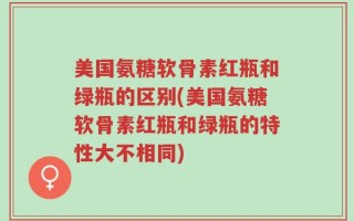 美国氨糖软骨素红瓶和绿瓶的区别(美国氨糖软骨素红瓶和绿瓶的特性大不相同)