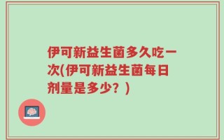 伊可新益生菌多久吃一次(伊可新益生菌每日剂量是多少？)