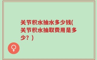 关节积水抽水多少钱(关节积水抽取费用是多少？)