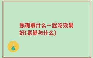 氨糖跟什么一起吃效果好(氨糖与什么)