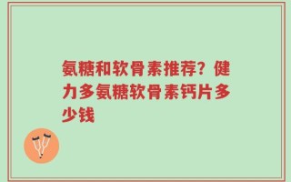 氨糖和软骨素推荐？健力多氨糖软骨素钙片多少钱
