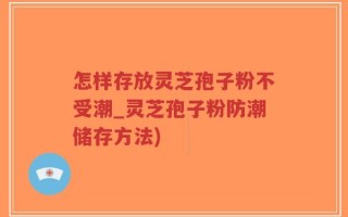 怎样存放灵芝孢子粉不受潮_灵芝孢子粉防潮储存方法)