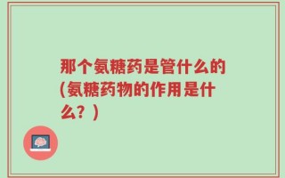 那个氨糖药是管什么的(氨糖药物的作用是什么？)