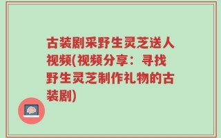 古装剧采野生灵芝送人视频(视频分享：寻找野生灵芝制作礼物的古装剧)