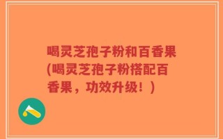 喝灵芝孢子粉和百香果(喝灵芝孢子粉搭配百香果，功效升级！)