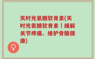 天时光氨糖软骨素(天时光氨糖软骨素｜缓解关节疼痛、维护骨骼健康)