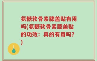 氨糖软骨素膝盖贴有用吗(氨糖软骨素膝盖贴的功效：真的有用吗？)