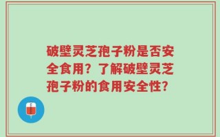 破壁灵芝孢子粉是否安全食用？了解破壁灵芝孢子粉的食用安全性？