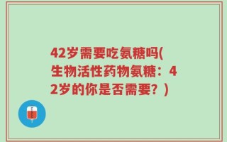 42岁需要吃氨糖吗(生物活性药物氨糖：42岁的你是否需要？)