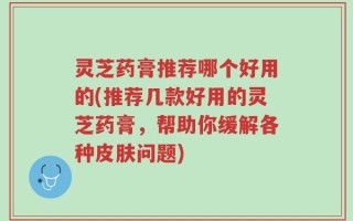 灵芝药膏推荐哪个好用的(推荐几款好用的灵芝药膏，帮助你缓解各种皮肤问题)