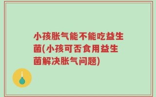 小孩胀气能不能吃益生菌(小孩可否食用益生菌解决胀气问题)